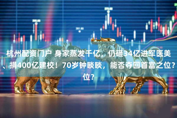 杭州配资门户 身家蒸发千亿，仍砸34亿进军医美、捐400亿建校！70岁钟睒睒，能否夺回首富之位？