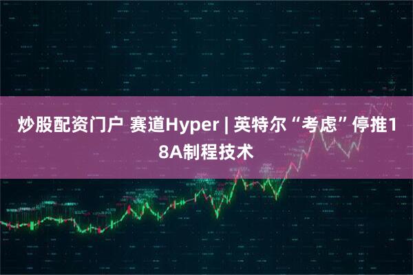 炒股配资门户 赛道Hyper | 英特尔“考虑”停推18A制程技术