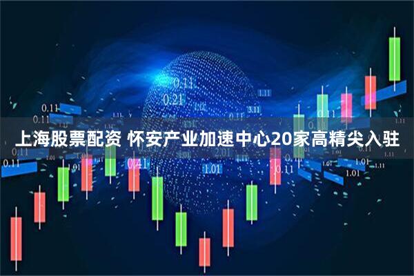 上海股票配资 怀安产业加速中心20家高精尖入驻