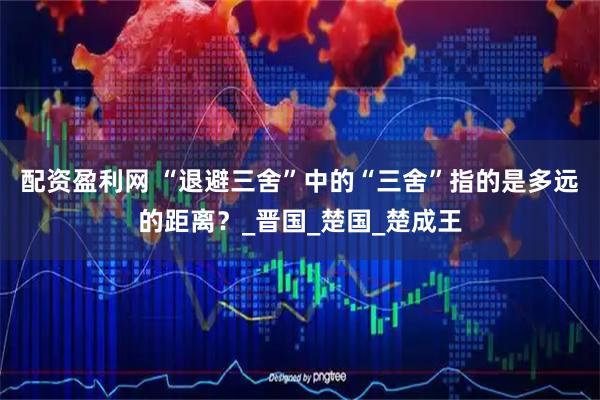 配资盈利网 “退避三舍”中的“三舍”指的是多远的距离？_晋国_楚国_楚成王