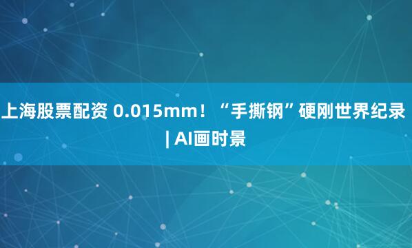 上海股票配资 0.015mm！“手撕钢”硬刚世界纪录 | AI画时景