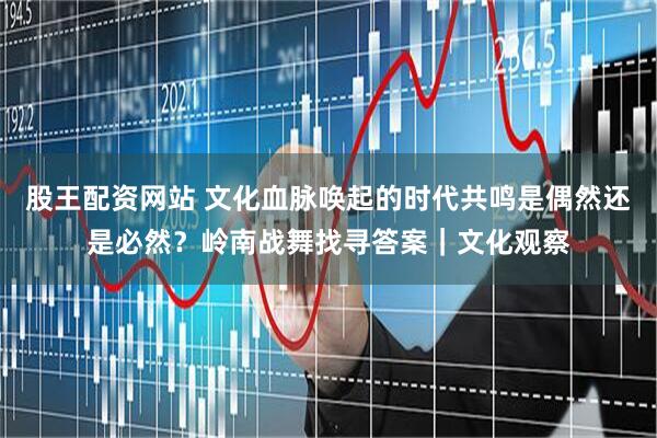 股王配资网站 文化血脉唤起的时代共鸣是偶然还是必然？岭南战舞找寻答案｜文化观察