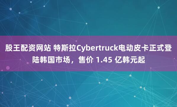 股王配资网站 特斯拉Cybertruck电动皮卡正式登陆韩国市场，售价 1.45 亿韩元起