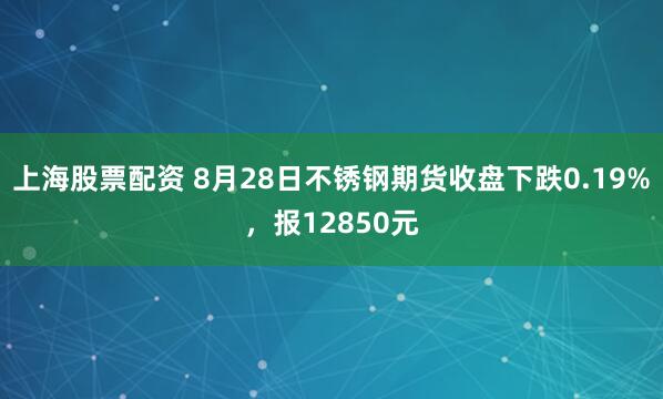 上海股票配资 8月28日不锈钢期货收盘下跌0.19%，报12850元