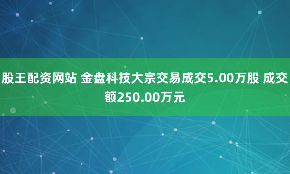 股王配资网站 金盘科技大宗交易成交5.00万股 成交额250.00万元