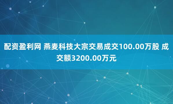 配资盈利网 燕麦科技大宗交易成交100.00万股 成交额3200.00万元