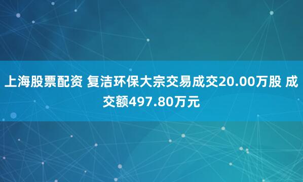 上海股票配资 复洁环保大宗交易成交20.00万股 成交额497.80万元