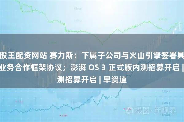 股王配资网站 赛力斯：下属子公司与火山引擎签署具身智能业务合作框架协议；澎湃 OS 3 正式版内测招募开启 | 早资道