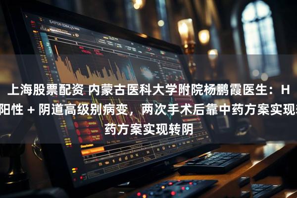 上海股票配资 内蒙古医科大学附院杨鹏霞医生：HPV 阳性 + 阴道高级别病变，两次手术后靠中药方案实现转阴