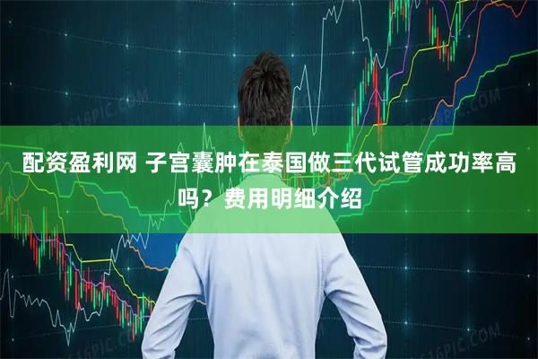 配资盈利网 子宫囊肿在泰国做三代试管成功率高吗？费用明细介绍