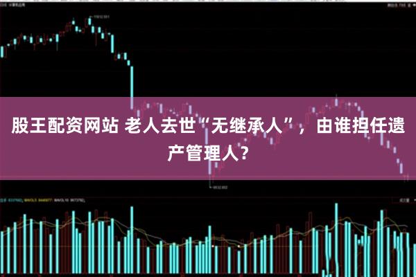 股王配资网站 老人去世“无继承人”，由谁担任遗产管理人？