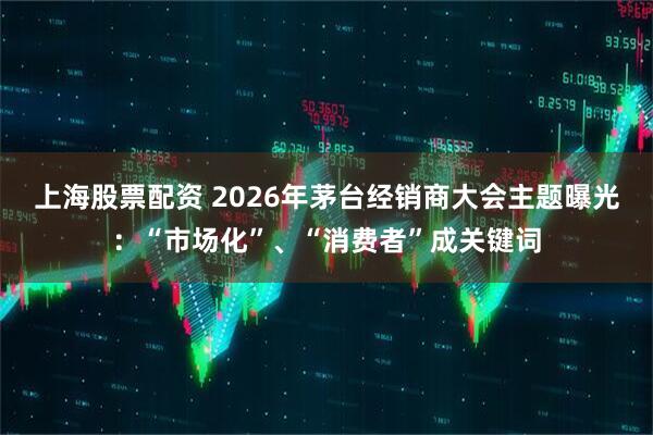 上海股票配资 2026年茅台经销商大会主题曝光：“市场化”、“消费者”成关键词