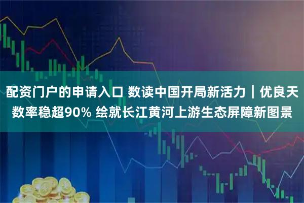 配资门户的申请入口 数读中国开局新活力︱优良天数率稳超90% 绘就长江黄河上游生态屏障新图景